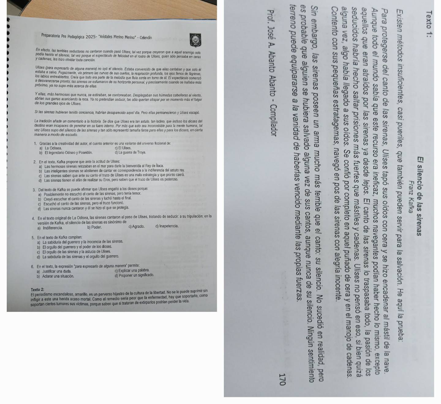 Preparatoria Pre Pedagógica 2025- "Arístides Merino Merino" - Celendín
En efecto, las terribles seductoras no cantaron cuando pasó Ulises, tal vez porque creyeron que a aquel enemigo solo
podía herirlo el silencio, tal vez porque el espectáculo de felicidad en el rostro de Ulises, quien sólo pensaba en ceras
y cadenas, les hizo olvidar toda canción.
Ulises (para expresarto de alguna manera) no oyó el silencio. Estaba convencido de que ellas cantaban y que solo él
estaba a salvo. Fugazmente, vio primero las curvas de sus cuellos, la respiración profunda, los ojos llenos de lágrimas,
los labios entreabiertos. Creia que todo era parte de la melodía que fluia sorda en torno de él. El espectáculo comenzó
a desvanecerse pronto; las sirenas se esfumaron de su horizonte personal, y precisamente cuando se hallaba más
próximo, ya no supo más acerca de ellas
Y ellas, más hermosas que nunca, se estiraban, se contoneaban. Desplegaban sus húmedas cabelleras al viento,
abrían sus garras acariciando la roca. Ya no pretendían seducir, tan sólo querían atrapar por un momento más el fulgor
de los grandes ojos de Ulises.
Sí las sirenas hubieran tenido conciencia, habrían desaparecido aquel día. Pero ellas permanecieron y Ulises escapó.
La tradición añade un comentario a la historía. Se dice que Ulises era tan astuto, tan ladino, que incluso los dioses del
destino eran incapaces de penetrar en su fuero interno. Por más que esto sea inconcebible para la mente humana, tal
vez Ulises supo del silencio de las sirenas y tan sólo representó tamaña farsa para ellas y para los dioses, en cierta
1. Gracias a la creatividad del autor, el cuento anterior es una variante del universo ficcional de
c) El Ulises.
b) El legendario Odiseo y Poseidón d) La guerra de Troya.
2. En el texto, Kafka propone que ante la actitud de Ulises:
a) Las hermosas sirenas retozaban en el mar para darle la bienvenida al Rey de Ítaca
b) Las inteligentes sirenas se abstienen de cantar en correspondencia a la indiferencia del astuto rey
c) Las sirenas saben que ante su canto el truco de Ulises es una mala estrategia y que pronto caerá
d) Las sirenas tienen el afán de realizar su Eros, pero saben que el truco de Ulises es poderoso.
3. Del texto de Kafka se puede afirmar que Ulises engañó a los dioses porque:
a) Posiblemente no escuchó el canto de las sírenas, pero tenía temor
b) Crevó escuchar ell canto de las sirenas y luchó hasta el final
c) Escuchó el canto de las sirenas, pero el truco funcionó.
d) Las sirenas nunca cantaron y él se hizo el que se protegia.
4. En el texto original de La Odisea, las sirenas cantaron al paso de Ulises, tratando de seducir: a su tripulación; en la
versión de Kafka, el silencio de las sirenas es sinónimo de
a) Indiferencia b) Poder. c) Agrado. d) Inapetencia.
5. En el texto de Kafka compiten
a) La sabiduría del guerrero y la inocencia de las sirenas.
b) El orgullo del guerrero y el poder de los dioses.
c) El orgullo de las sirenas y la astucia de Ulises.
d) La sabiduría de las sirenas y el orgullo del guerrero.
6. En el texto, la expresión "para expresarlo de alguna manera" permite:
a) Justificar una duda c) Explicar una palabra.
b Aclarar una situación. d) Proponer un significado.
Texto 2:
El periodismo escandaloso, amarillo, es un perverso hijastro de la cultura de la libertad. No se lo puede suprimir sir
infligir a este una herida acaso mortal. Como el remedio sería peor que la enfermedad, hay que soportarlo, como
soportan ciertos tumores sus víctimas, porque saben que si trataran de extirparlos podrían perder la vida