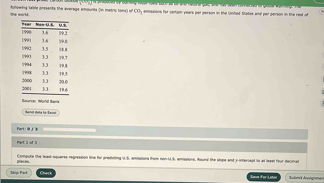 carbon dioxide (CO2) is produced by burning rossil rueis such as oif and natural gas, and has been connected to global warming. The 
following table presents the average amounts (in metric tons) of CO_2 emissions for certain years per person in the United States and per person in the rest of 
E 
the world. 
Source: World Bank 
Send data to Excel 
Part: 0 / 3 
Part 1 of 3 
Compute the least-squares regression line for predicting U.S. emissions from non-U.S. emissions. Round the slope and y-intercept to at least four decimal 
places. 
Skip Part Check Save For Later Submit Assignmen