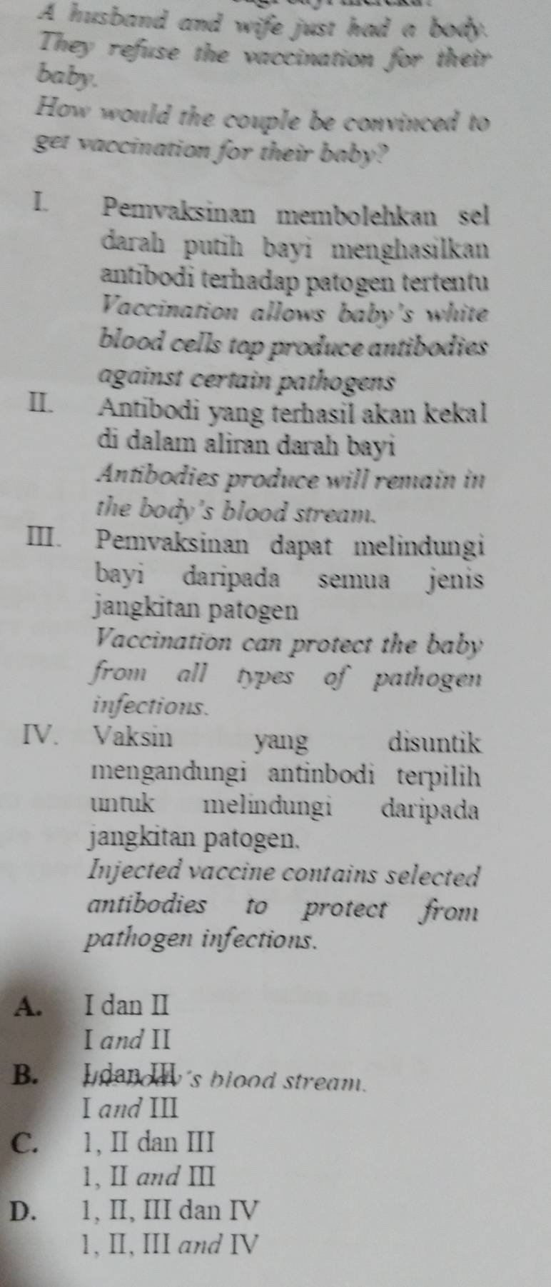 A husband and wife just had a body.
They refuse the vaccination for their
baby.
How would the couple be convinced to
get vaccination for their baby?
I. Pemvaksinan membolehkan sel
darah putih bayi menghasilkan 
antibodi terhadap patogen tertentu
Vaccination allows baby's white
blood cells top produce antibodies 
against certain pathogens
II. Antibodi yang ferhasil akan kekal
di dalam aliran darah bayi
Antibodies produce will remain in
the body's blood stream.
III. Pemvaksinan dapat melindungi
bayi daripada semua jenis
jangkitan patogen
Vaccination can protect the baby
from all types of pathogen 
infections.
IV. Vaksin yang disuntik
mengandungi antinbodi terpilih
untuk melindungi daripada
jangkitan patogen.
Injected vaccine contains selected
antibodies to protect from
pathogen infections.
A. I dan II
I and II
B. I denody's blood stream.
I and III
C. 1, II dan III
1, I and Ⅲ
D. 1, II, III dan IV
1, II, III and IV