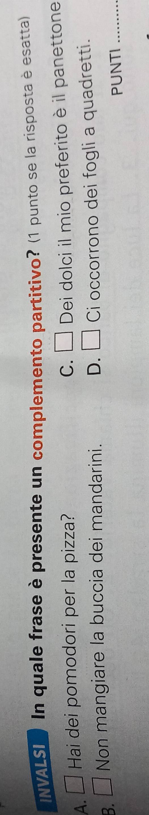 INVALSI In quale frase è presente un complemento partitivo? (1 punto se la risposta è esatta)
C.
A. □ Hai dei pomodori per la pizza? □ Dei dolci il mio preferito è il panettone
D.
B. □ Non mangiare la buccia dei mandarini. □ Ci occorrono dei fogli a quadretti.
PUNTI_
