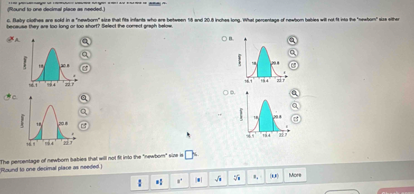 (Round to one decimal place as needed.
c. Baby clothes are sold in a "newborn" size that fits infants who are between 18 and 20.8 inches long. What percentage of newbor babies will not fit into the "newbo m° size either
because they are too long or too short? Select the correct graph below.
A
B.

D.
C
a
z

The percentage of newborn babies that will not fit into the "newborn" size is □ %. 
(Round to one decimal place as needed.)
 □ /□   equiv  □ /□   □° |□ | sqrt(□ ) sqrt[□](□ ) B_1 (1,1) More