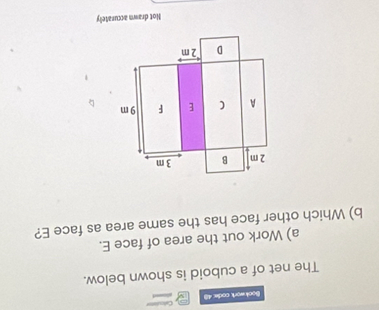 Bookwork code: 48 Calculot 
The net of a cuboid is shown below. 
a) Work out the area of face E. 
b) Which other face has the same area as face E? 
Not drawn accurately