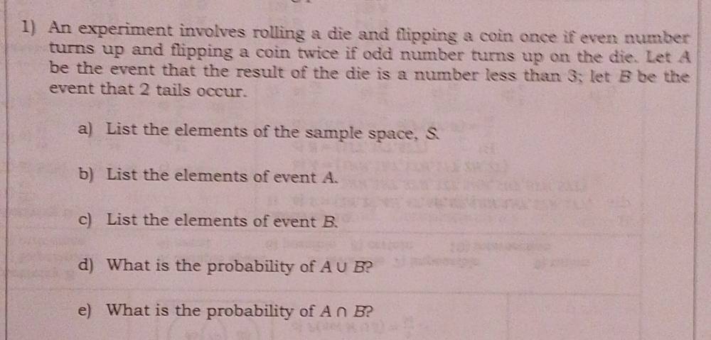 An experiment involves rolling a die and flipping a coin once if even number 
turns up and flipping a coin twice if odd number turns up on the die. Let A
be the event that the result of the die is a number less than 3; let B be the 
event that 2 tails occur. 
a) List the elements of the sample space, S. 
b) List the elements of event A. 
c) List the elements of event B. 
d) What is the probability of A∪ B
e) What is the probability of A∩ B