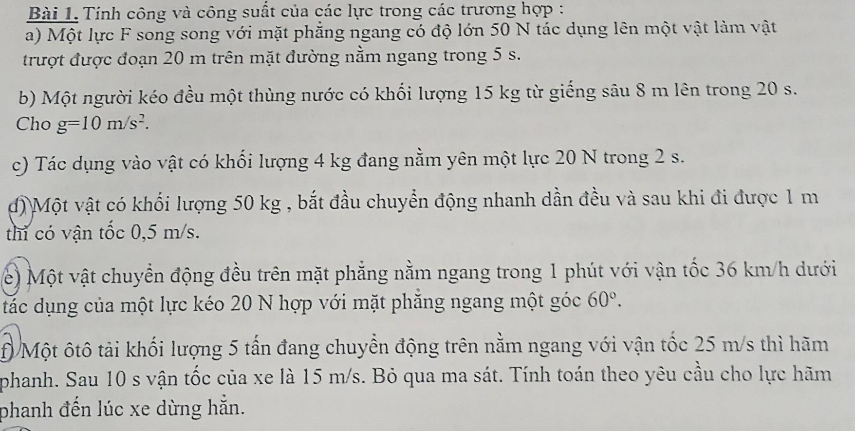 Tính công và công suất của các lực trong các trương hợp : 
a) Một lực F song song với mặt phăng ngang có độ lớn 50 N tác dụng lên một vật làm vật 
trượt được đoạn 20 m trên mặt đường nằm ngang trong 5 s. 
b) Một người kéo đều một thùng nước có khối lượng 15 kg từ giếng sâu 8 m lên trong 20 s. 
Cho g=10m/s^2. 
c) Tác dụng vào vật có khối lượng 4 kg đang nằm yên một lực 20 N trong 2 s. 
đ) Một vật có khối lượng 50 kg , bắt đầu chuyển động nhanh dần đều và sau khi đi được 1 m
thi có vận tốc 0,5 m/s. 
e) Một vật chuyển động đều trên mặt phẳng nằm ngang trong 1 phút với vận tốc 36 km/h dưới 
tác dụng của một lực kéo 20 N hợp với mặt phăng ngang một góc 60°. 
f) Một ôtô tải khối lượng 5 tấn đang chuyển động trên nằm ngang với vận tốc 25 m/s thì hãm 
phanh. Sau 10 s vận tốc của xe là 15 m/s. Bỏ qua ma sát. Tính toán theo yêu cầu cho lực hãm 
phanh đến lúc xe dừng hẵn.