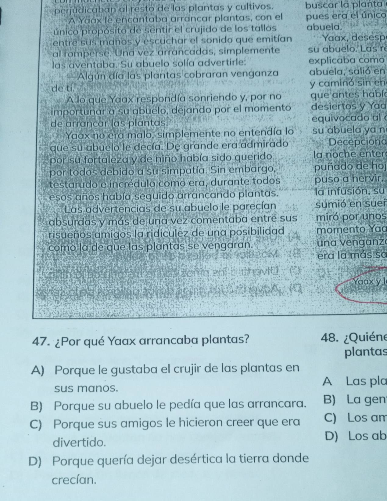 perjudicaban al resto de las plantas y cultivos. buscar la planta 
A Yaàx le encantaba arrancar plantas, con el pues era el único
único propósito de sentir el crujido de los tallos abueld.
entre sus manos y escuchar el sonido que emitían Yaax, desesp
al romperse. Una vez arrancadas, simplemente su abuelo. Las re
las aventaba. Su abuelo solía advertirle: explicaba como
Algún día las plantas cobraran venganza abuela, salió en
de ti. y caminó sin en
A lo que Yaax respondía sonriendo y, por no que antes había
importunar a su abuelo, dejando por el momento desiertos y Yaa
de arrancar las plantas. equivocado al à
Yaax no era malo, simplemente no entendía lo su abuela ya n
que su abuelo le decía. De grande era admirado Decepciona
por su fortaleza y de niño había sido querido la noche enter
por todos debido a su simpatía. Sin embargo, puñado de hoj
testarudo e incrédulo como era, durante todos puso a hervir.
esos años había seguido arrancando plantas. la infusión, su
Las advertencias de su abuelo le parecían sumió en sueí
absurdas y más de una vez comentaba entre sus miró por unos
risueños amigos la ridiculez de una posibilidad momento Yaa
comó la de que las plantas se vengaran.  un a venganz
era la más sa
ep haviü
Yaax y l
h t k ;  
47. ¿Por qué Yaax arrancaba plantas? 48. ¿Quiéne
plantas
A) Porque le gustaba el crujir de las plantas en
sus manos.
A Las pla
B) Porque su abuelo le pedía que las arrancara. B) La gen
C) Porque sus amigos le hicieron creer que era C) Los am
divertido.
D) Los ab
D) Porque quería dejar desértica la tierra donde
crecían.