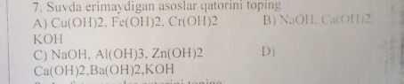 Suvda erimaydigan asoslar qatorini toping
A) Cu(OH)2, Fe(OH)2, Cr(OH)2 B) NaOH, Cu(OH1)2
KOH
C) NaOH, Al(OH)3, Zn(OH)2 D
Ca(OH)2, Ba(OH)2, KOH