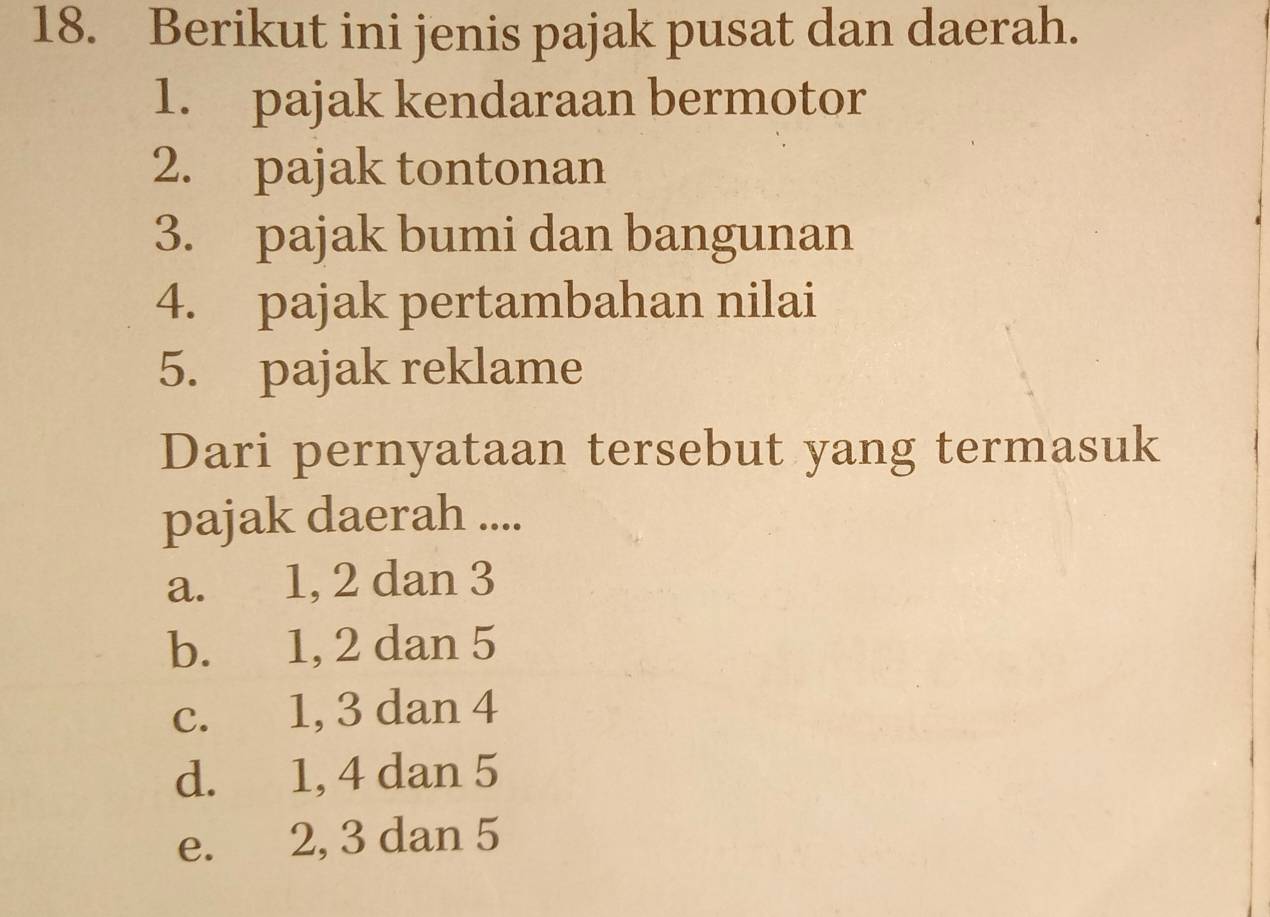 Berikut ini jenis pajak pusat dan daerah.
1. pajak kendaraan bermotor
2. pajak tontonan
3. pajak bumi dan bangunan
4. pajak pertambahan nilai
5. pajak reklame
Dari pernyataan tersebut yang termasuk
pajak daerah ....
a. 1, 2 dan 3
b. 1, 2 dan 5
c. 1, 3 dan 4
d. 1, 4 dan 5
e. 2, 3 dan 5