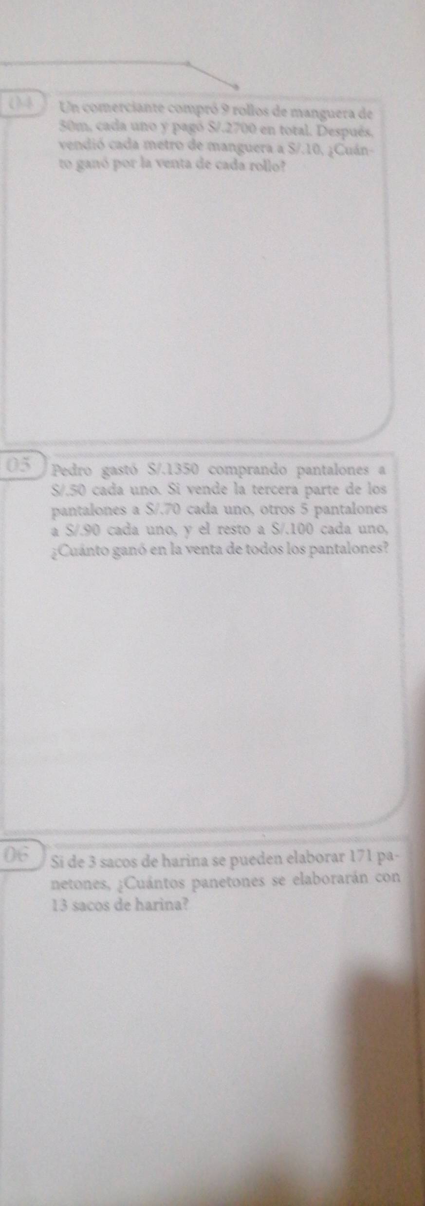 (4 Un comerciante compró 9 rollos de manguera de
30m, cada uno y pagó S/.2700 en total. Después, 
vendió cada metro de manguera a S/.10, ¿Cuán- 
to ganó por la venta de cada rollo? 
05 Pedro gastó S/. 1350 comprando pantalones a
S/.50 cada uno. Si vende la tercera parte de los 
pantalones a S/.70 cada uno, otros 5 pantalones 
a S/.90 cada uno, y el resto a S/.100 cada uno, 
¿Cuánto ganó en la venta de todos los pantalones? 
06 Si de 3 sacos de harina se pueden elaborar 171 pa- 
netones, ¿Cuántos panetones se elaborarán con
13 sacos de harina?