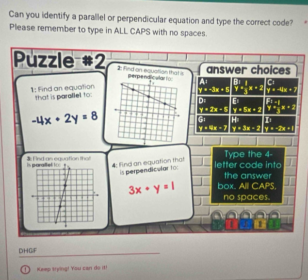 Can you identify a parallel or perpendicular equation and type the correct code?
Please remember to type in ALL CAPS with no spaces.
Puzzle #2 2: Find an equation that is answer choices
perpendicul
C:
1: Find an equationA _y y= 1/3 x· 2 y=-4x· 7
y=-3x+5
that is parallel to:
D: E:
y=2x-5 y=5x+2 beginarrayr F:-1 y= (-1)/3 x· 2endarray
-4x+2y=8
G: H : I
y=4x-7 y=3x-2 y=-2x+1
3: Find an equation that Type the 4 -
4: Find an equation that
letter code into
is perpendicular to:
the answer
3x+y=1 box. All CAPS,
no spaces.
DHGF
0 Keep trying! You can do it!