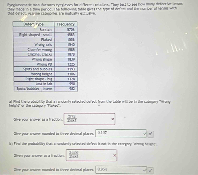 Eyeglassomatic manufactures eyeglasses for different retailers. They test to see how many defective lenses 
they made in a time period. The folllowing table gives the type of defect and the number of lenses with 
that defect. Assvme categories are mutually exclusive. 
a) Find the probability that a randomly selected defect from the table will be in the category 'Wrong 
height" or the category "Flaked". 
Give your answer as a fraction.  2742/25685  × 
Give your answer rounded to three decimal places. 0.107
sigma°
b) Find the probability that a randomly selected defect is not in the category 'Wrong height". 
Given your answer as a fraction.  2489/25685  x 
Give your answer rounded to three decimal places. 0.954
a°