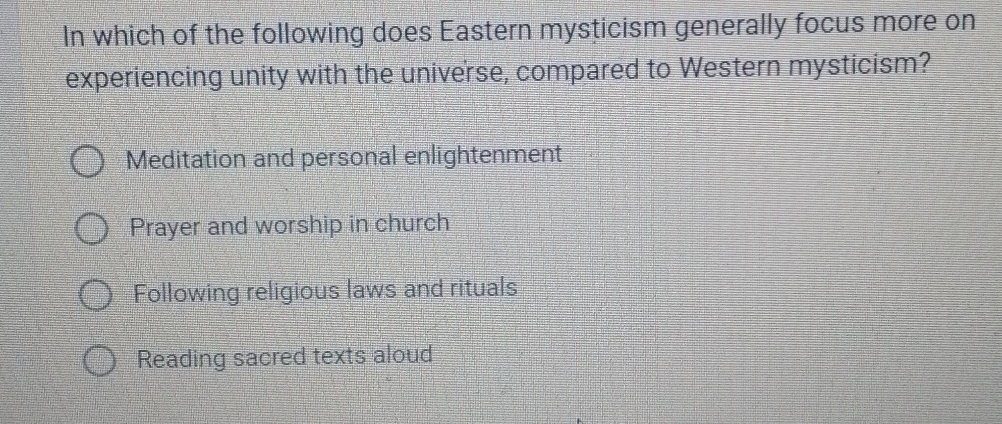 In which of the following does Eastern mysticism generally focus more on
experiencing unity with the universe, compared to Western mysticism?
Meditation and personal enlightenment
Prayer and worship in church
Following religious laws and rituals
Reading sacred texts aloud