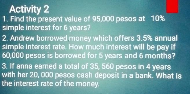 Activity 2 
1. Find the present value of 95,000 pesos at 10%
simple interest for 6 years? 
2. Andrew borrowed money which offers 3.5% annual 
simple interest rate. How much interest will be pay if
60,000 pesos is borrowed for 5 years and 6 months? 
3. If anna earned a total of 35, 560 pesos in 4 years
with her 20, 000 pesos cash deposit in a bank. What is 
the interest rate of the money.