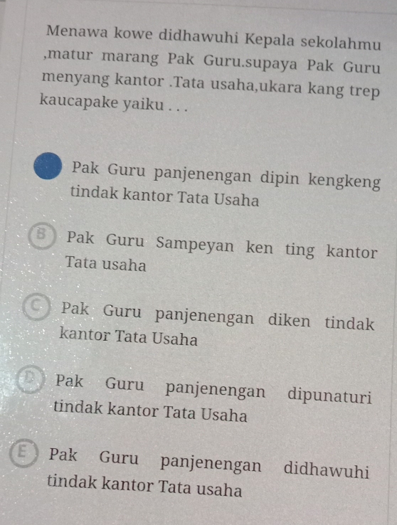 Menawa kowe didhawuhi Kepala sekolahmu
,matur marang Pak Guru.supaya Pak Guru
menyang kantor .Tata usaha,ukara kang trep
kaucapake yaiku . . .
Pak Guru panjenengan dipin kengkeng
tindak kantor Tata Usaha
Pak Guru Sampeyan ken ting kantor
Tata usaha
CPak Guru panjenengan diken tindak
kantor Tata Usaha
D Pak Guru panjenengan dipunaturi
tindak kantor Tata Usaha
Pak Guru panjenengan didhawuhi
tindak kantor Tata usaha