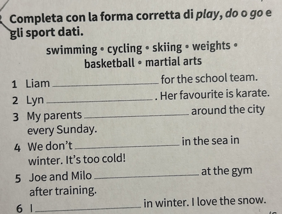 Completa con la forma corretta di play, do o go e 
gli sport dati. 
swimming • cycling • skiing • weights • 
basketball • martial arts 
1 Liam _for the school team. 
2 Lyn _. Her favourite is karate. 
3 My parents _around the city 
every Sunday. 
4 We don't _in the sea in 
winter. It’s too cold! 
5 Joe and Milo_ 
at the gym 
after training. 
6 1 _in winter. I love the snow.