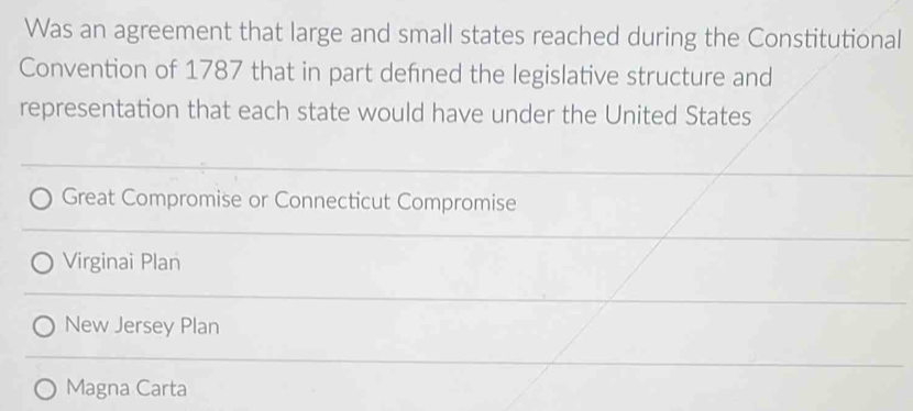 Was an agreement that large and small states reached during the Constitutional
Convention of 1787 that in part defned the legislative structure and
representation that each state would have under the United States
Great Compromise or Connecticut Compromise
Virginai Plan
New Jersey Plan
Magna Carta