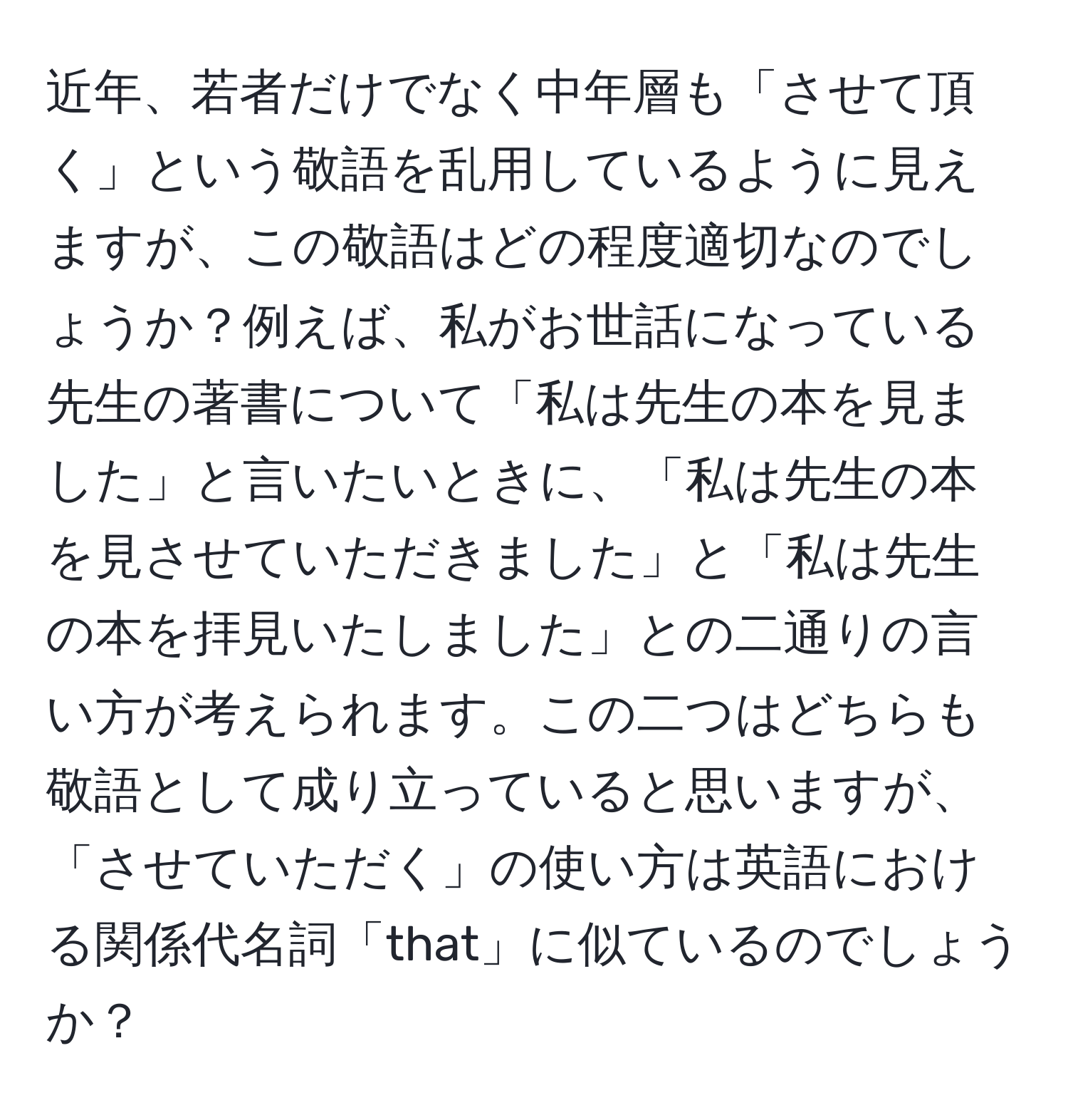 近年、若者だけでなく中年層も「させて頂く」という敬語を乱用しているように見えますが、この敬語はどの程度適切なのでしょうか？例えば、私がお世話になっている先生の著書について「私は先生の本を見ました」と言いたいときに、「私は先生の本を見させていただきました」と「私は先生の本を拝見いたしました」との二通りの言い方が考えられます。この二つはどちらも敬語として成り立っていると思いますが、「させていただく」の使い方は英語における関係代名詞「that」に似ているのでしょうか？