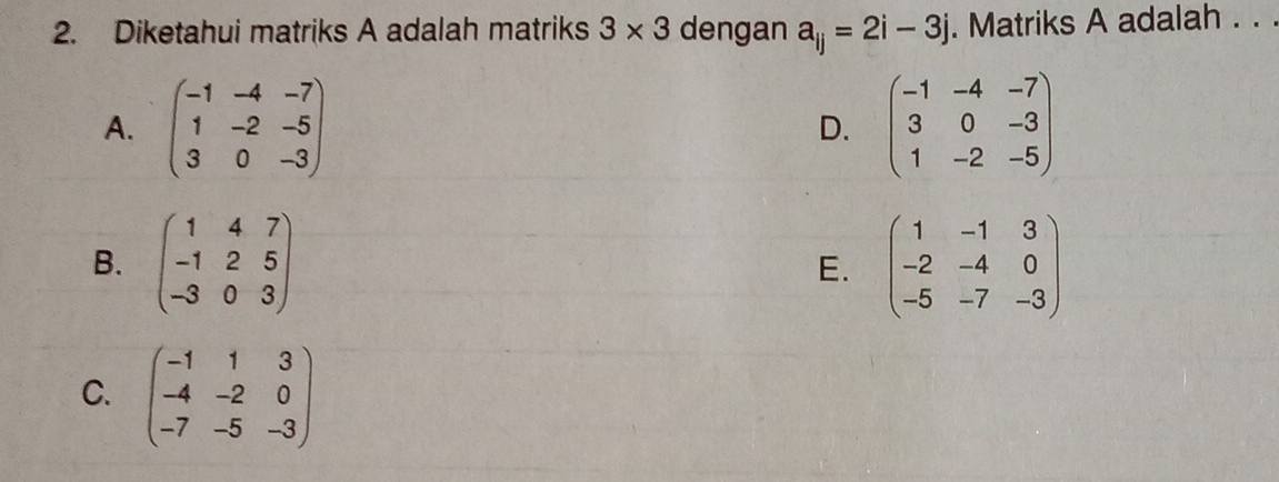 Diketahui matriks A adalah matriks 3* 3 dengan a_ij=2i-3j. Matriks A adalah . . .
A. beginpmatrix -1&-4&-7 1&-2&-5 3&0&-3endpmatrix D. beginpmatrix -1&-4&-7 3&0&-3 1&-2&-5endpmatrix
B. beginpmatrix 1&4&7 -1&2&5 -3&0&3endpmatrix beginpmatrix 1&-1&3 -2&-4&0 -5&-7&-3endpmatrix
E.
C. beginpmatrix -1&1&3 -4&-2&0 -7&-5&-3endpmatrix