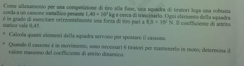 Come allenamento per una competizione di tiro alla fune, una squadra di tiratori lega una robusta 
corda a un cassone metallico pesante 1,40* 10^3kg e cerca di trascinarlo. Ogni elemento della squadra 
é in grado di esercitare orizzontalmente una forza di tiro pari a 8,0* 10^2N. Il coefficiente di attrito 
statico vale 0,45. 
Calcola quanti elementi della squadra servono per spostare il cassone. 
Quando il cassone è in movimento, sono necessari 6 tiratori per mantenerlo in moto; determina il 
valore massimo del coefficiente di attrito dinamico.