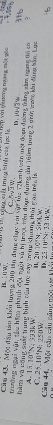 201 hợp với phương ngang một góc
B. 10W. T45 thi cộng suất trung bình của lực là
C. 5sqrt(3)W.
D. 10sqrt(3)W. 
Câu 43. Một đầu tàu khối lượng 200 tấn đang chạy với vận tốc 72km/h trên một đoạn đư g nằm ngang thì có
trướng ngại vật, tầu hãm phanh đột ngột và bị trượt trên đoạn đường dài 160m trong 2 phút trước khi dừng hăn. Lực
hãm và công suất trung bình của lực này trong khoảng thời gian trên là
A. 15.10^4N; 333kW.
B. 20.10^4N
C. 25.10^4N; 250W. ;500kW
D. 25.10^4N; : 333kW
Câu 44. Một cần cầu nâng một vật khối lu