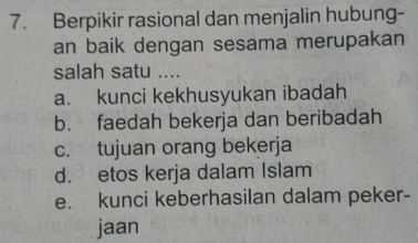 Berpikir rasional dan menjalin hubung-
an baik dengan sesama merupakan
salah satu ....
a. kunci kekhusyukan ibadah
b. faedah bekerja dan beribadah
c. tujuan orang bekerja
d. etos kerja dalam Islam
e. kunci keberhasilan dalam peker-
jaan