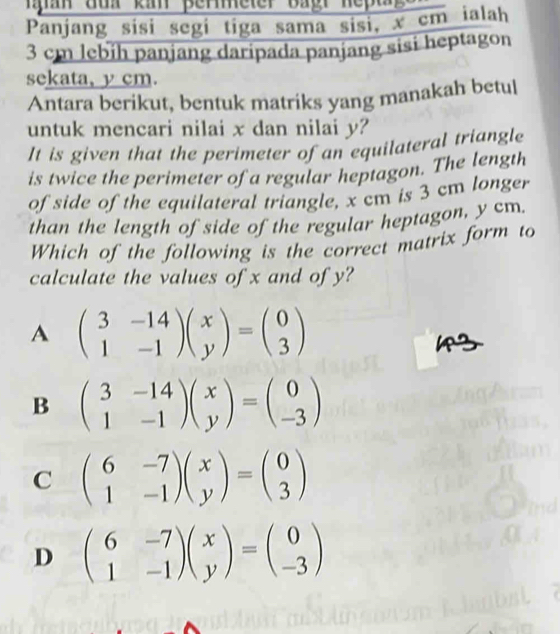 Ian auh ka pereter Bagr nept 
Panjang sisi segi tiga sama sisi, x cm ialah
3 cm lebih panjang daripada panjang sisi heptagon
sekata, y cm.
Antara berikut, bentuk matriks yang manakah betul
untuk mencari nilai x dan nilai y?
It is given that the perimeter of an equilateral triangle
is twice the perimeter of a regular heptagon. The length
of side of the equilateral triangle, x cm is 3 cm longer
than the length of side of the regular heptagon, y cm.
Which of the following is the correct matrix form to
calculate the values of x and of y?
A beginpmatrix 3&-14 1&-1endpmatrix beginpmatrix x yendpmatrix =beginpmatrix 0 3endpmatrix
B beginpmatrix 3&-14 1&-1endpmatrix beginpmatrix x yendpmatrix =beginpmatrix 0 -3endpmatrix
C beginpmatrix 6&-7 1&-1endpmatrix beginpmatrix x yendpmatrix =beginpmatrix 0 3endpmatrix
D beginpmatrix 6&-7 1&-1endpmatrix beginpmatrix x yendpmatrix =beginpmatrix 0 -3endpmatrix