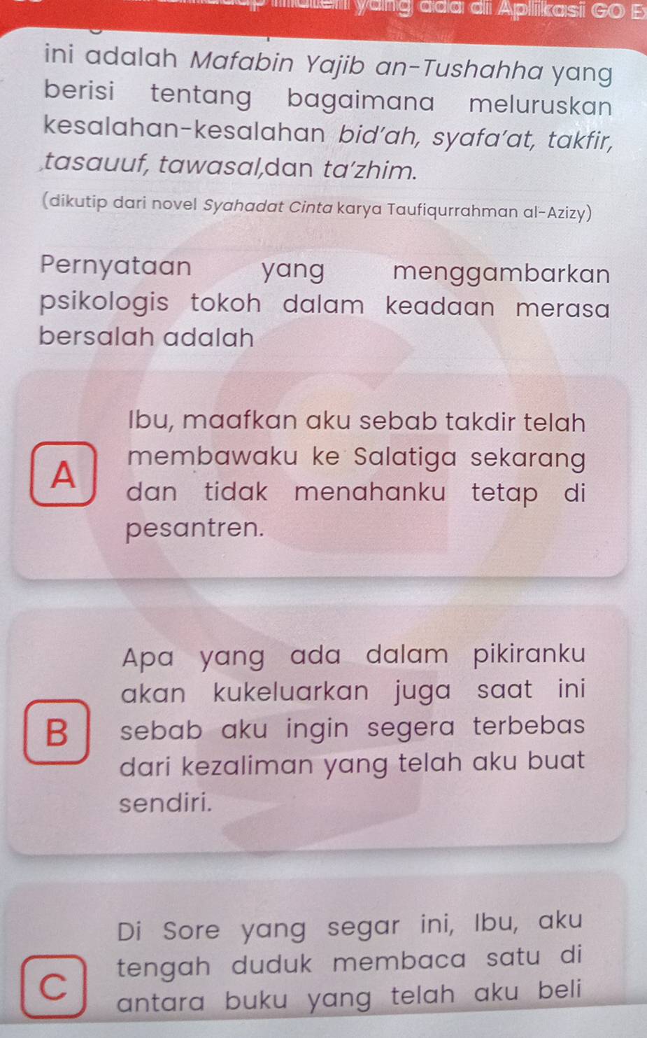 aem yang aa dii Aplikasi GO E
ini adalah Mafabin Yajib an-Tushahha yang
berisi tentang bagaimana meluruskan 
kesalahan-kesalahan bid’ah, syafa’at, takfir,
tasauuf, tawasal,dan ta’zhim.
(dikutip dari novel Syahadat Cinta karya Taufiqurrahman al-Azizy)
Pernyataan yang menggambarkan
psikologis tokoh dalam keadaan merasa
bersalah adalah
Ibu, maafkan aku sebab takdir telah
membawaku ke Salatiga sekarang
A dan tidak menahanku tetap di
pesantren.
Apa yang ada dalam pikiranku
akan kukeluarkan juga saat ini
B sebab aku ingin segera terbebas.
dari kezaliman yang telah aku buat 
sendiri.
Di Sore yang segar ini, Ibu, aku
C tengah duduk membaca satu di
antara buku yang telah aku beli