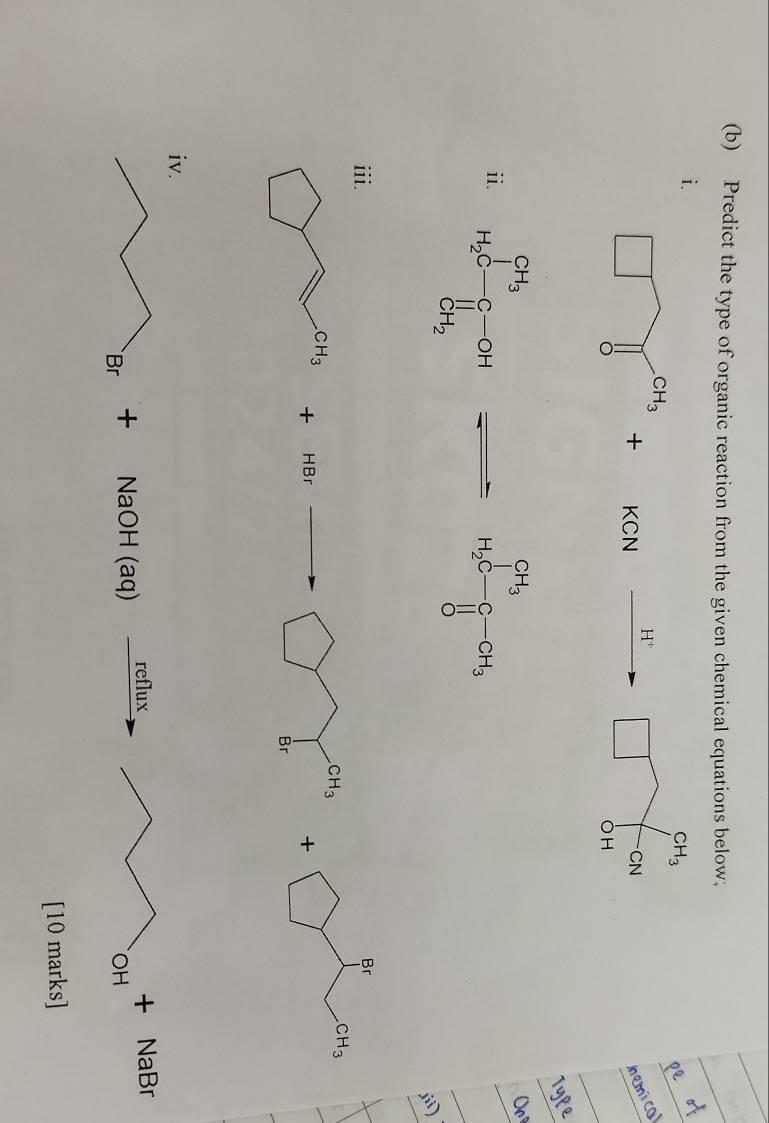 Predict the type of organic reaction from the given chemical equations below;
i.
CH_3
H^+
+ C
□ CN
hemi cal
OH
ii. H_2C-C-CH_3
Br
+
bigcirc CH_3
CH_3
+
HBr Br
reflux
+ NaOH (aq) + NaBr
OH
[10 marks]