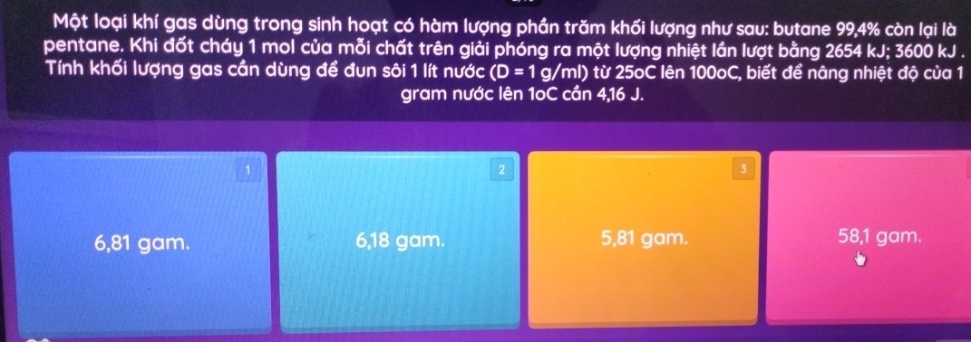 Một loại khí gas dùng trong sinh hoạt có hàm lượng phần trăm khối lượng như sau: butane 99, 4% còn lại là
pentane. Khi đốt cháy 1 mol của mỗi chất trên giải phóng ra một lượng nhiệt lần lượt bằng 2654 kJ; 3600 kJ.
Tính khối lượng gas cần dùng để đun sôi 1 lít nước (D=1g/ml) 0 từ 25oC lên 100oC, biết để nâng nhiệt độ của 1
gram nước lên 1oC cần 4,16 J.
1
2
3
6,81 gam. 6,18 gam. 5,81 gam. 58,1 gam.