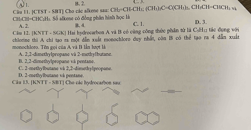 A 1. B. 2. C. 3.
Câu 11. [CTST - SBT] Cho các alkene sau: CH_2=CH-CH_3; (CH_3)_2C=C(CH_3)_2, CH_3CH=CHCH_3va
CH_3CH=CHC_2H_5 Is. Số alkene có đồng phân hình học là
A. 2. B. 4. C. 1.
D. 3.
Câu 12. [KNTT - SGK] Hai hydrocarbon A và B có cùng công thức phân tử là C_5H_12 tác dụng với
chlorine thì A chi tạo ra một dẫn xuất monochloro duy nhất, còn B có thể tạo ra 4 dẫn xuất
monochloro. Tên gọi của A và B lần lượt là
A. 2, 2 -dimethylpropane và 2 -methylbutane.
B. 2,2 -dimethylpropane và pentane.
C. 2 -methylbutane và 2,2 -dimethylpropane.
D. 2 -methylbutane và pentane.
Câu 13. [KNTT - SBT] Cho các hydrocarbon sau: