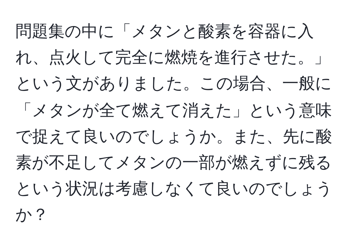 問題集の中に「メタンと酸素を容器に入れ、点火して完全に燃焼を進行させた。」という文がありました。この場合、一般に「メタンが全て燃えて消えた」という意味で捉えて良いのでしょうか。また、先に酸素が不足してメタンの一部が燃えずに残るという状況は考慮しなくて良いのでしょうか？