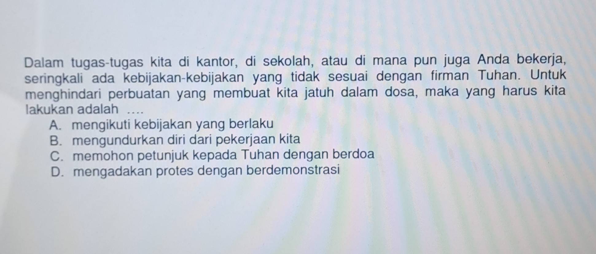 Dalam tugas-tugas kita di kantor, di sekolah, atau di mana pun juga Anda bekerja,
seringkali ada kebijakan-kebijakan yang tidak sesuai dengan firman Tuhan. Untuk
menghindari perbuatan yang membuat kita jatuh dalam dosa, maka yang harus kita
lakukan adalah_
A. mengikuti kebijakan yang berlaku
B. mengundurkan diri dari pekerjaan kita
C. memohon petunjuk kepada Tuhan dengan berdoa
D. mengadakan protes dengan berdemonstrasi