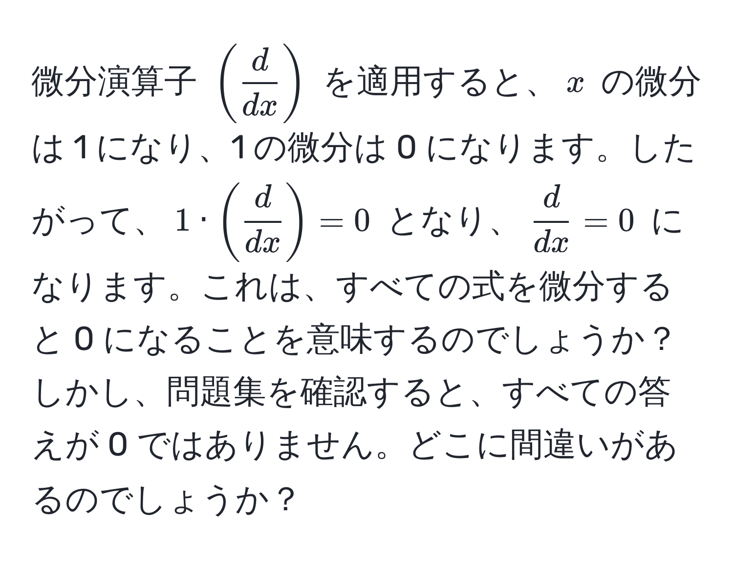 微分演算子 $( d/dx )$ を適用すると、$x$ の微分は 1 になり、1 の微分は 0 になります。したがって、$1 · ( d/dx ) = 0$ となり、$ d/dx  = 0$ になります。これは、すべての式を微分すると 0 になることを意味するのでしょうか？しかし、問題集を確認すると、すべての答えが 0 ではありません。どこに間違いがあるのでしょうか？