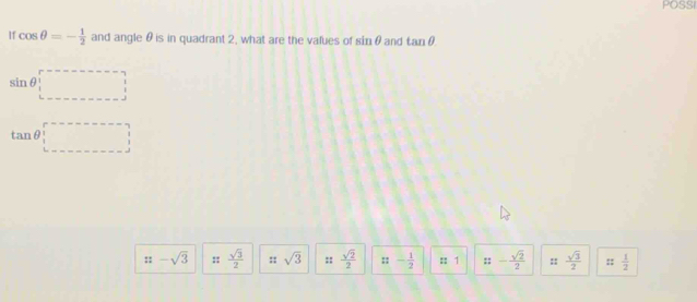 POSSI
If cos θ =- 1/2  and angle θ is in quadrant 2, what are the vafues of sin θ and tan θ
sin θ _1^((r-----------_ ))
tan θ _1^((r---------)
::-sqrt(3) ::frac sqrt 3)2 :: sqrt(3) ::  sqrt(2)/2  :: - 1/2  : 1 ::- sqrt(2)/2  ::  sqrt(3)/2  ::  1/2 