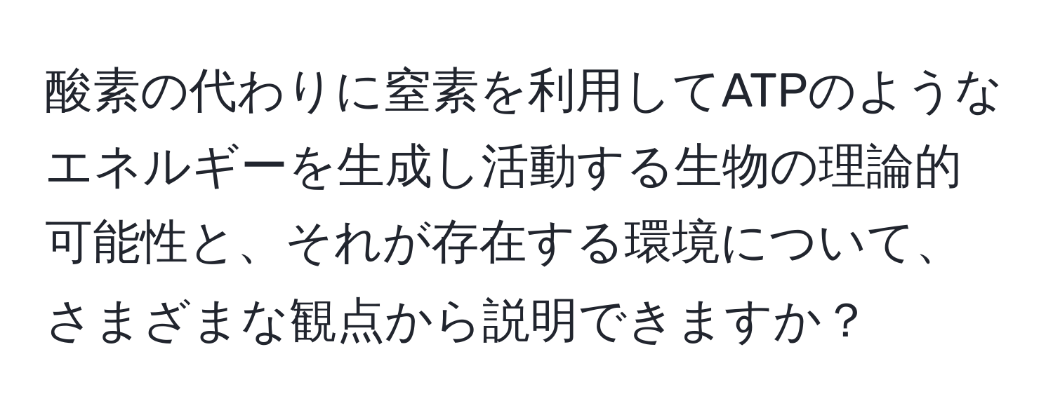 酸素の代わりに窒素を利用してATPのようなエネルギーを生成し活動する生物の理論的可能性と、それが存在する環境について、さまざまな観点から説明できますか？