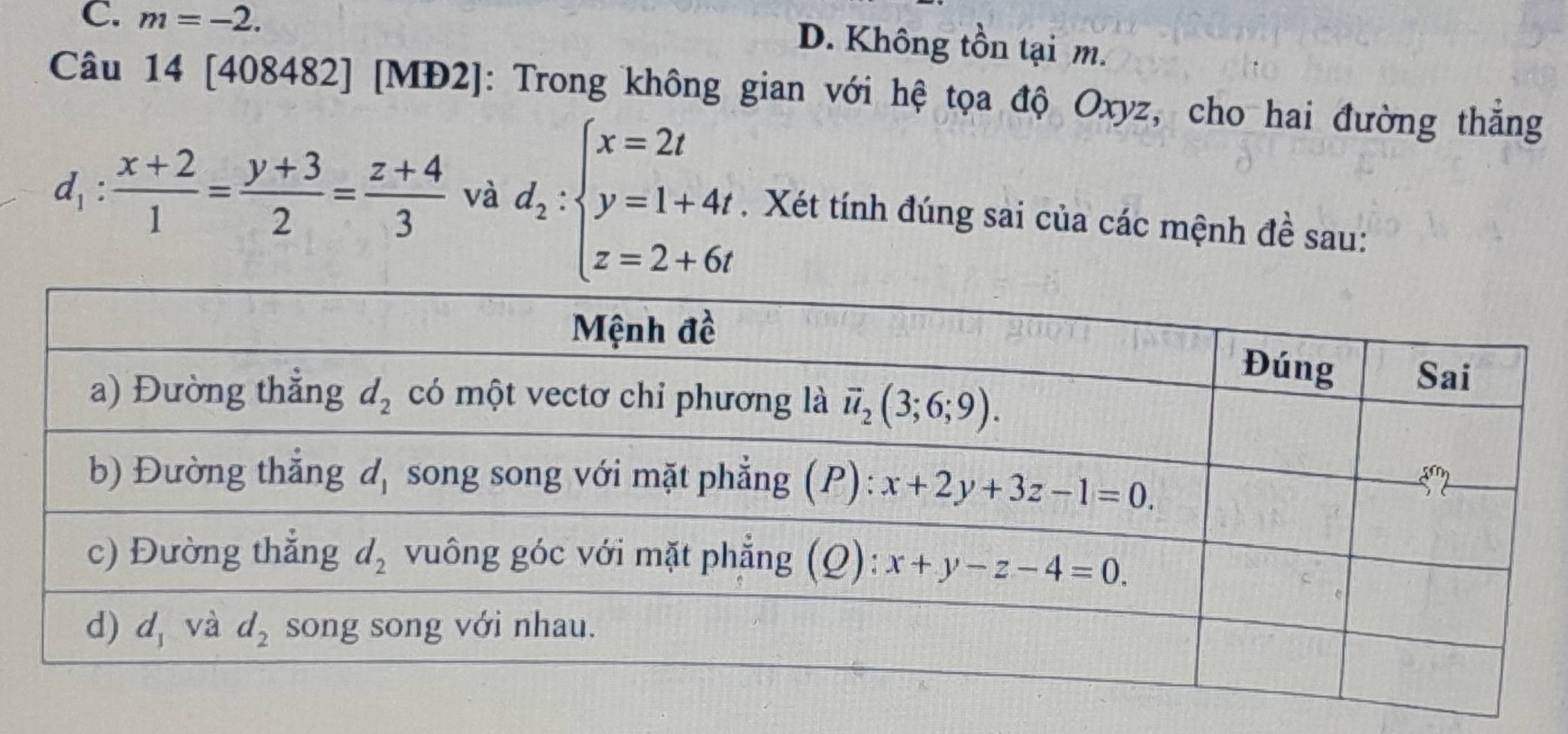 m=-2.
D. Không tồn tại m.
Câu 14 [408482] [MĐ2]: Trong không gian với hệ tọa độ Oxyz, cho hai đường thẳng
d_1: (x+2)/1 = (y+3)/2 = (z+4)/3  và d_2:beginarrayl x=2t y=1+4t, z=2+6tendarray.. Xét tính đúng sai của các mệnh đề sau: