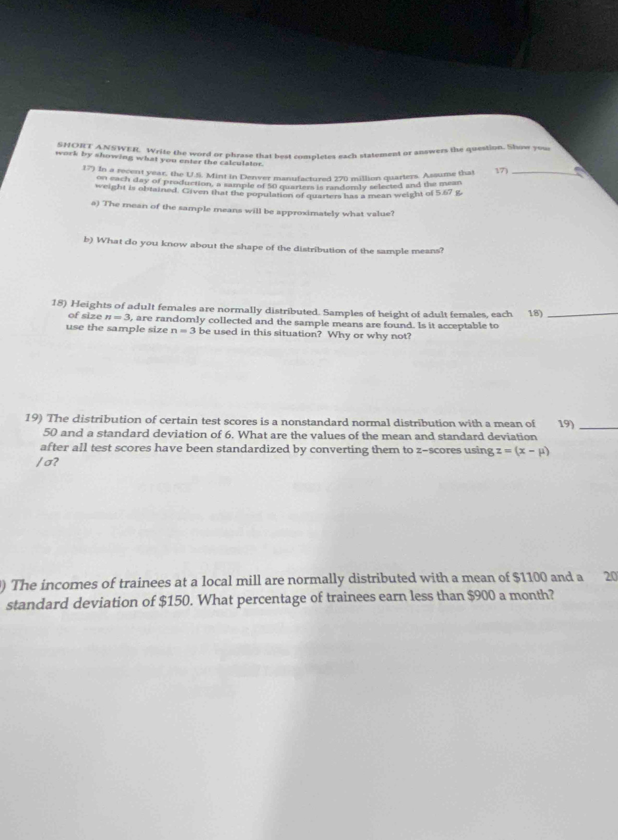 SHORT ANSWER. Write the word or phrase that best completes each statement or answers the question. Show your 
work by showing what you enter the calculator. 
In a recent year, the U.S. Mint in Denver manufactured 270 million quarters. Assume that 17)_ 
on each day of production, a sample of 50 quarters is randomly selected and the mean 
weight is obtained. Given that the population of quarters has a mean weight of 5.67 g
a) The mean of the sample means will be approximately what value? 
b) What do you know about the shape of the distribution of the sample means? 
18) Heights of adult females are normally distributed. Samples of height of adult females, each 18)_ 
of size n=3 , are randomly collected and the sample means are found. Is it acceptable to 
use the sample size n=3 be used in this situation? Why or why not? 
19) The distribution of certain test scores is a nonstandard normal distribution with a mean of 19)_
50 and a standard deviation of 6. What are the values of the mean and standard deviation 
after all test scores have been standardized by converting them to z-scores using z=(x-mu )
/ σ? 
) The incomes of trainees at a local mill are normally distributed with a mean of $1100 and a 20
standard deviation of $150. What percentage of trainees earn less than $900 a month?