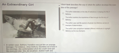 An Extraordinary Girl Which best describes the way in which the author develops the mair
idea of the passage?
The author elaborates on the role of institutions in shilping the life of
Bethany
iethany The author explains the importance of fate through the life story of
example of determination. The author uses real life events to flustrate how Bethany serves an
Bethany as the true champion. The author uses comparison benween different individuals to highlight
! Is certain ways. Bethany Hamilton was just like an average
teemager. For instance, when Bethany stumbled out of bed in
the mirmings, she contemplated what she would wear just
like everyone else. She ate breakfast, studied math and