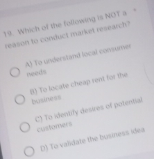 Which of the following is NOT a 
reason to conduct market research?
A) To understand local consumer
needs
B) To locate cheap rent for the
business
C) To identify desires of potential
customers
D) To validate the business idea