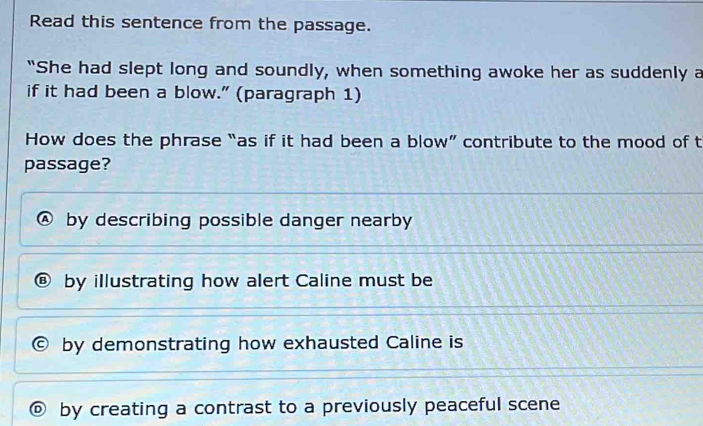 Read this sentence from the passage.
"She had slept long and soundly, when something awoke her as suddenly a
if it had been a blow." (paragraph 1)
How does the phrase “as if it had been a blow” contribute to the mood of t
passage?
by describing possible danger nearby
by illustrating how alert Caline must be
by demonstrating how exhausted Caline is
by creating a contrast to a previously peaceful scene