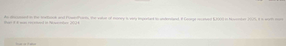 As discussed in the textbook and PowerPoints, the value of money is very important to undersland. If George received $2000 in November 2025. it is worth more
than if it was received in November 2024
True or False