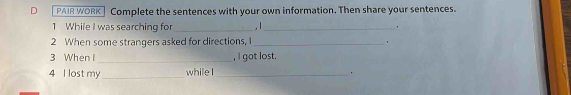 PAIR WORK] Complete the sentences with your own information. Then share your sentences. 
1 While I was searching for _,1_ . 
2 When some strangers asked for directions, I_ . 
3 When I _, l got lost. 
4 I lost my _while I_ .