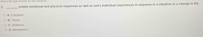 Select the best answer for the question
5. entails emotional and physical responses as well as one's individual experiences in response to a situation or a change in life.
_
A. Emotions
B. Stress
C. Wellness
D. Mindfulness