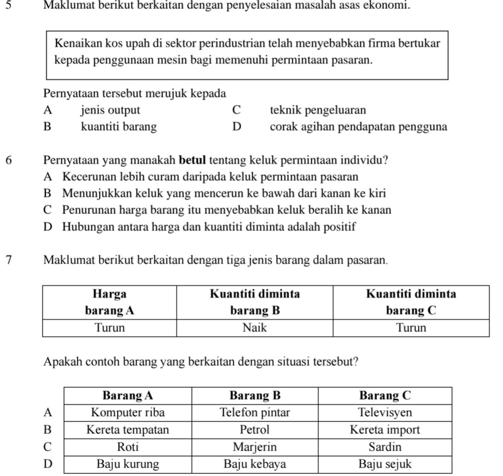 Maklumat berikut berkaitan dengan penyelesaian masalah asas ekonomi.
Kenaikan kos upah di sektor perindustrian telah menyebabkan firma bertukar
kepada penggunaan mesin bagi memenuhi permintaan pasaran.
Pernyataan tersebut merujuk kepada
A jenis output C teknik pengeluaran
B kuantiti barang D corak agihan pendapatan pengguna
6 Pernyataan yang manakah betul tentang keluk permintaan individu?
A Kecerunan lebih curam daripada keluk permintaan pasaran
B Menunjukkan keluk yang mencerun ke bawah dari kanan ke kiri
C Penurunan harga barang itu menyebabkan keluk beralih ke kanan
D Hubungan antara harga dan kuantiti diminta adalah positif
7 Maklumat berikut berkaitan dengan tiga jenis barang dalam pasaran.
Apakah contoh barang yang berkaitan dengan situasi tersebut?