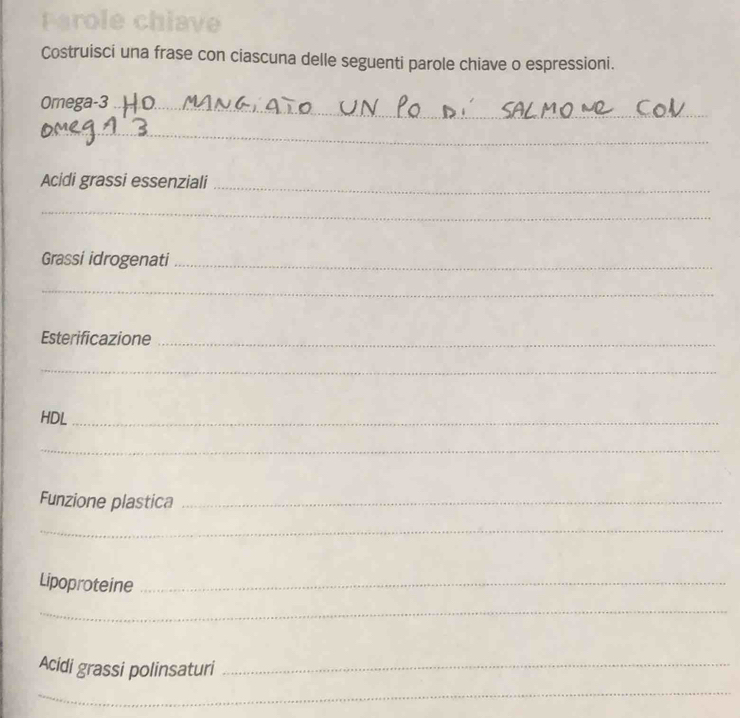 Costruisci una frase con ciascuna delle seguenti parole chiave o espressioni. 
Omega-3_ 
_ 
Acidi grassi essenziali 
_ 
_ 
Grassi idrogenati_ 
_ 
Esterificazione_ 
_ 
HDL_ 
_ 
Funzione plastica_ 
_ 
Lipoproteine_ 
_ 
Acidi grassi polinsaturi_ 
_
