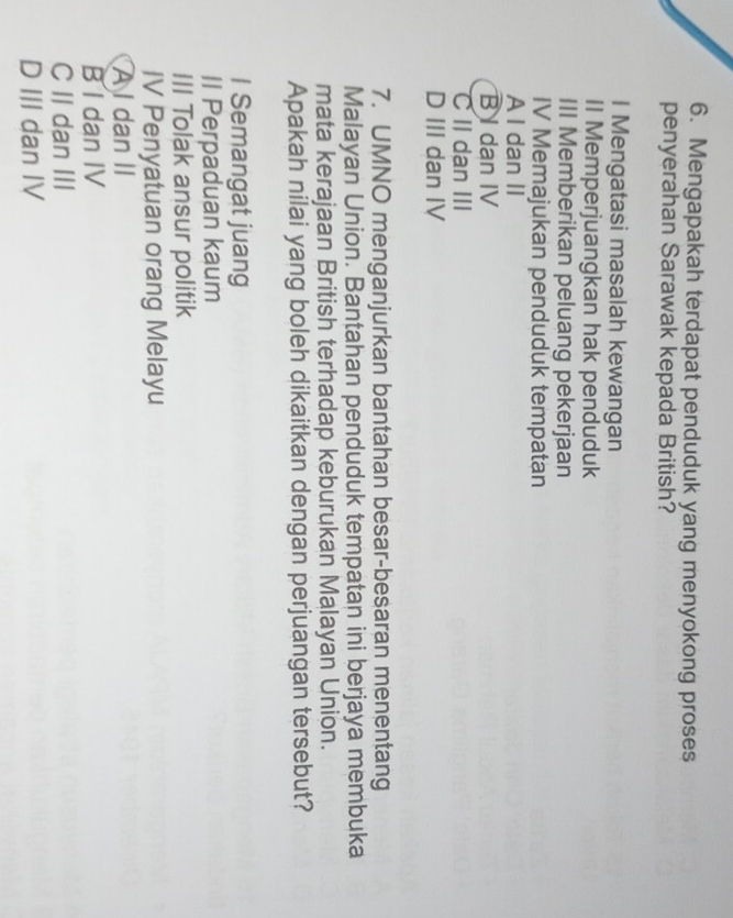 Mengapakah terdapat penduduk yang menyokong proses
penyerahan Sarawak kepada British?
I Mengatasi masalah kewangan
II Memperjuangkan hak penduduk
III Memberikan peluang pekerjaan
IV Memajukan penduduk tempatan
A I dan II
B I dan IV
C II dan III
D III dan IV
7. UMNO menganjurkan bantahan besar-besaran menentang
Malayan Union. Bantahan penduduk tempatan ini berjaya membuka
mata kerajaan British terhadap keburukan Malayan Union.
Apakah nilai yang boleh dikaitkan dengan perjuangan tersebut?
I Semangat juang
II Perpaduan kaum
III Tolak ansur politik
IV Penyatuan orang Melayu
A I dan II
B I dan IV
C II dan III
D III dan IV