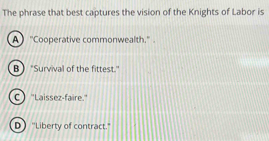 The phrase that best captures the vision of the Knights of Labor is
A "Cooperative commonwealth."
B ''Survival of the fittest.'
C "Laissez-faire."
D "Liberty of contract."