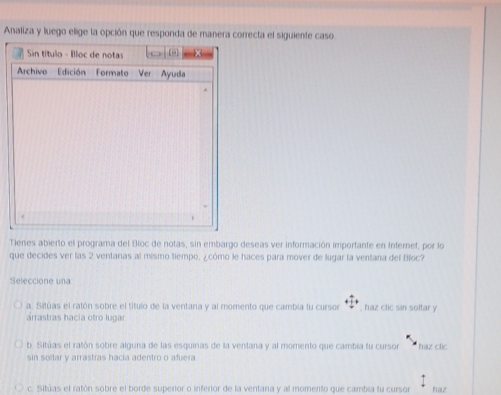 Analiza y luego elige la opción que responda de manera correcta el siguiente caso.
Sin título - Bloc de notas
Archivo Edición Formato Ver Ayuda
,
Tienes abierto el programa del Bloc de notas, sin embargo deseas ver información importante en Internet, por lo
que decides ver las 2 ventanas al mismo tiempo, ¿cómo le haces para mover de lugar la ventana del Bloc?
Seleccione una
a. Sitúas el ratón sobre el título de la ventana y al momento que cambia tu cursor , haz clic sin soltar y
arrastras hacía otro lugar.
b. Sitúas el ratón sobre alguna de las esquinas de la ventana y al momento que cambia tu cursor haz clic
sin soltar y arrastras hacia adentro o afuera
c. Sitúas el ratón sobre el borde superior o inferior de la ventana y al momento que cambia tu cursor haz