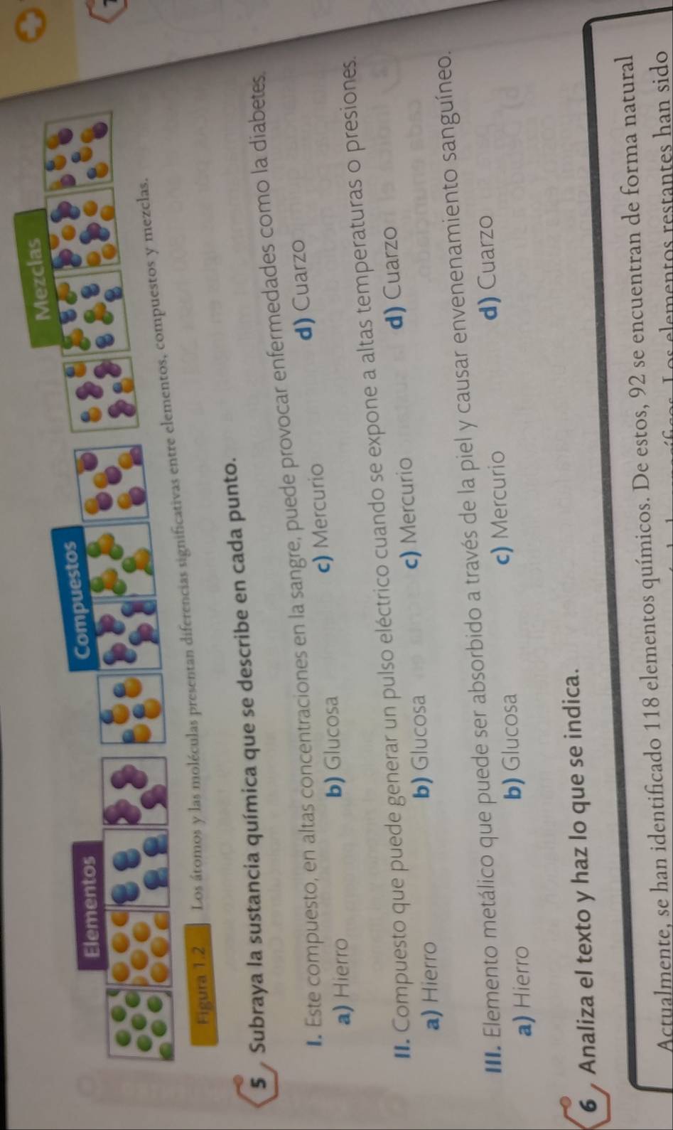 Figura 1.2 Los átomos y las moléculas presentan diferencias signif
5 Subraya la sustancia química que se describe en cada punto.
Este compuesto, en altas concentraciones en la sangre, puede provocar enfermedades como la diabetes
a) Hierro b) Glucosa c) Mercurio d) Cuarzo
*. Compuesto que puede generar un pulso eléctrico cuando se expone a altas temperaturas o presiones.
a) Hierro b) Glucosa c) Mercurio d) Cuarzo
. Elemento metálico que puede ser absorbido a través de la piel y causar envenenamiento sanguíneo.
a) Hierro b) Glucosa c) Mercurio d) Cuarzo
6 Analiza el texto y haz lo que se indica.
Actualmente, se han identificado 118 elementos químicos. De estos, 92 se encuentran de forma natural
os elementos restantes han sido