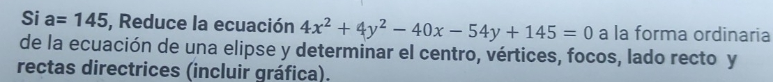 Si a=145 , Reduce la ecuación 4x^2+4y^2-40x-54y+145=0 a la forma ordinaria 
de la ecuación de una elipse y determinar el centro, vértices, focos, lado recto y 
rectas directrices (incluir gráfica).