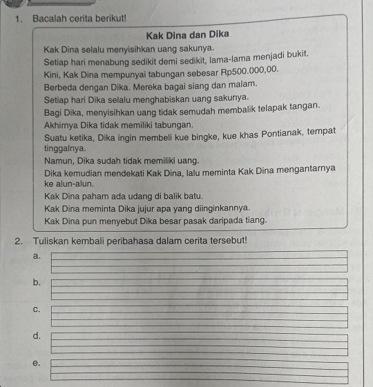 Bacalah cerita berikut! 
Kak Dina dan Dika 
Kak Dina selalu menyisihkan uang sakunya. 
Setiap hari menabung sedikit demi sedikit, lama-lama menjadi bukit. 
Kini, Kak Dina mempunyai tabungan sebesar Rp500.000,00. 
Berbeda dengan Dika. Mereka bagai siang dan malam. 
Setiap hari Dika selalu menghabiskan uang sakunya. 
Bagi Dika, menyisihkan uang tidak semudah membalik telapak tangan. 
Akhirya Dika tidak memiliki tabungan. 
Suatu ketika, Dika ingin membeli kue bingke, kue khas Pontianak, tempat 
tinggalnya. 
Namun, Dika sudah tidak memiliki uang. 
Dika kemudian mendekati Kak Dina, lalu meminta Kak Dina mengantarnya 
ke alun-alun. 
Kak Dina paham ada udang di balik batu. 
Kak Dina meminta Dika jujur apa yang diinginkannya. 
Kak Dina pun menyebut Dika besar pasak daripada tiang. 
2. Tuliskan kembali peribahasa dalam cerita tersebut! 
a. 
b. 
c. 
d. 
e.